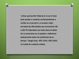 “¿Para qué escribir Historia si no se lo hace
para ayudar a nuestros contemporáneos a
confiar en el porvenir y a encarar mejor
armados las dificultades que encuentran día
a día? El historiador por tanto tiene el deber
de no encerrarse en el pasado y reflexionar
asiduamente sobre los problemas de su
tiempo.” Gerge Duby AÑO 1000, AÑO 2000.
La huella de nuestros miedos
 