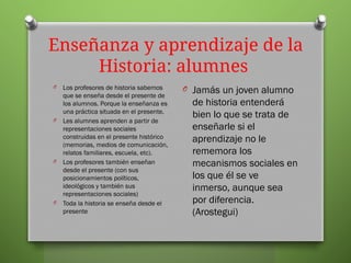 Enseñanza y aprendizaje de la
Historia: alumnes
O Los profesores de historia sabemos
que se enseña desde el presente de
los alumnos. Porque la enseñanza es
una práctica situada en el presente.
O Les alumnes aprenden a partir de
representaciones sociales
construidas en el presente histórico
(memorias, medios de comunicación,
relatos familiares, escuela, etc).
O Los profesores también enseñan
desde el presente (con sus
posicionamientos políticos,
ideológicos y también sus
representaciones sociales)
O Toda la historia se enseña desde el
presente
O Jamás un joven alumno
de historia entenderá
bien lo que se trata de
enseñarle si el
aprendizaje no le
rememora los
mecanismos sociales en
los que él se ve
inmerso, aunque sea
por diferencia.
(Arostegui)
 