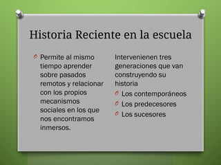 Historia Reciente en la escuela
O Permite al mismo
tiempo aprender
sobre pasados
remotos y relacionar
con los propios
mecanismos
sociales en los que
nos encontramos
inmersos.
Intervenienen tres
generaciones que van
construyendo su
historia
O Los contemporáneos
O Los predecesores
O Los sucesores
 