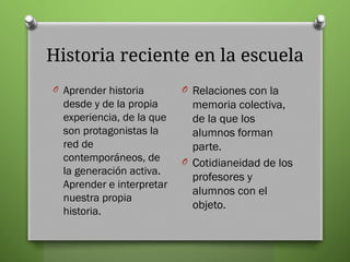 Historia reciente en la escuela
O Aprender historia
desde y de la propia
experiencia, de la que
son protagonistas la
red de
contemporáneos, de
la generación activa.
Aprender e interpretar
nuestra propia
historia.
O Relaciones con la
memoria colectiva,
de la que los
alumnos forman
parte.
O Cotidianeidad de los
profesores y
alumnos con el
objeto.
 