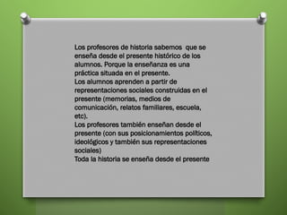 Los profesores de historia sabemos que se
enseña desde el presente histórico de los
alumnos. Porque la enseñanza es una
práctica situada en el presente.
Los alumnos aprenden a partir de
representaciones sociales construidas en el
presente (memorias, medios de
comunicación, relatos familiares, escuela,
etc).
Los profesores también enseñan desde el
presente (con sus posicionamientos políticos,
ideológicos y también sus representaciones
sociales)
Toda la historia se enseña desde el presente
 