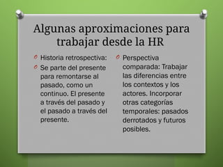 Algunas aproximaciones para
trabajar desde la HR
O Historia retrospectiva:
O Se parte del presente
para remontarse al
pasado, como un
continuo. El presente
a través del pasado y
el pasado a través del
presente.
O Perspectiva
comparada: Trabajar
las diferencias entre
los contextos y los
actores. Incorporar
otras categorías
temporales: pasados
derrotados y futuros
posibles.
 