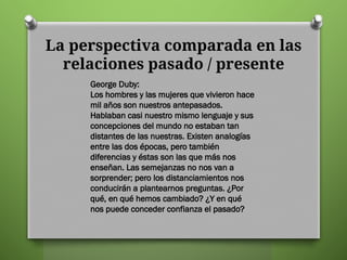 La perspectiva comparada en las
relaciones pasado / presente
George Duby:
Los hombres y las mujeres que vivieron hace
mil años son nuestros antepasados.
Hablaban casi nuestro mismo lenguaje y sus
concepciones del mundo no estaban tan
distantes de las nuestras. Existen analogías
entre las dos épocas, pero también
diferencias y éstas son las que más nos
enseñan. Las semejanzas no nos van a
sorprender; pero los distanciamientos nos
conducirán a plantearnos preguntas. ¿Por
qué, en qué hemos cambiado? ¿Y en qué
nos puede conceder confianza el pasado?
 