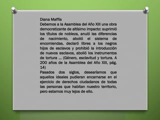 Diana Maffía
Debemos a la Asamblea del Año XIII una obra
democratizante de altísimo impacto: suprimió
los títulos de nobleza, anuló las diferencias
de nacimiento, abolió el sistema de
encomiendas, declaró libres a los negros
hijos de esclavos y prohibió la introducción
de nuevos esclavos, abolió los instrumentos
de tortura … (Género, esclavitud y tortura. A
200 años de la Asamblea del Año XIII, pág.
14)
Pasados dos siglos, desearíamos que
aquellos ideales pudieran encarnarse en el
ejercicio de derechos ciudadanos de todas
las personas que habitan nuestro territorio,
pero estamos muy lejos de ello.
 