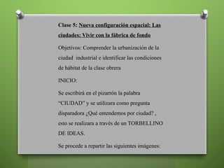 Clase 5: Nueva configuración espacial: Las
ciudades: Vivir con la fábrica de fondo
Objetivos: Comprender la urbanización de la
ciudad industrial e identificar las condiciones
de hábitat de la clase obrera
INICIO:
Se escribirá en el pizarrón la palabra
“CIUDAD” y se utilizara como pregunta
disparadora ¿Qué entendemos por ciudad? ,
esto se realizara a través de un TORBELLINO
DE IDEAS.
Se procede a repartir las siguientes imágenes:
 
