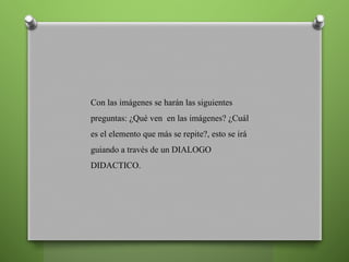 Con las imágenes se harán las siguientes
preguntas: ¿Qué ven en las imágenes? ¿Cuál
es el elemento que más se repite?, esto se irá
guiando a través de un DIALOGO
DIDACTICO.
 