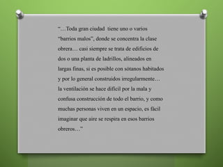 “…Toda gran ciudad tiene uno o varios
“barrios malos”, donde se concentra la clase
obrera… casi siempre se trata de edificios de
dos o una planta de ladrillos, alineados en
largas finas, si es posible con sótanos habitados
y por lo general construidos irregularmente…
la ventilación se hace difícil por la mala y
confusa construcción de todo el barrio, y como
muchas personas viven en un espacio, es fácil
imaginar que aire se respira en esos barrios
obreros…”
 