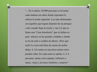 “…En Londres, 50.000 personas se levantan
cada mañana sin saber donde reposaran la
cabeza la noche siguiente. Los más afortunados
son aquellos que logran disponer de un penique
o dos cuando llega la noche y van a lo que se
llama una “Casa dormitorio” que se hallan en
gran número en las grandes ciudades y donde
se les da asilo a cambio de dinero. ¡Pero qué
asilo! La casa está llena de camas de arriba
abajo: 4, 5,6 camas en una pieza tantas como
puedan caber. En cada cama se apilan, 4, 5, 6
personas, tantas como quepan, enfermos y
sanos, viejos y jóvenes; hombres y mujeres”
 