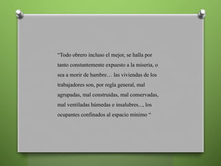 “Todo obrero incluso el mejor, se halla por
tanto constantemente expuesto a la miseria, o
sea a morir de hambre… las viviendas de los
trabajadores son, por regla general, mal
agrupadas, mal construidas, mal conservadas,
mal ventiladas húmedas e insalubres..., los
ocupantes confinados al espacio mínimo “
 