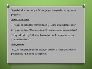 Se pedirá a los alumnos que formen grupos y respondan las siguientes
preguntas:
Referidas al texto:
1- ¿A qué se llaman los “barrios malos”? ¿Cómo los describe el autor?
2- ¿A qué se llama “Casa dormitorio”? ¿Cuáles son sus características?
3- Según lo leído, ¿Cuáles son las condiciones de sanidad en las que
vive la clase obrera?
Para pensar:
1- ¿Las imágenes, antes analizadas, se parecen a la realidad descripta
por el autor? Justifiquen su respuesta.
 