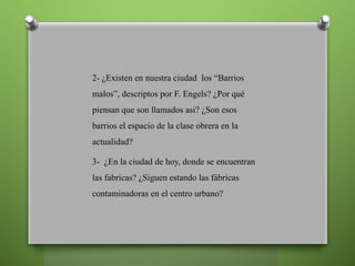 2- ¿Existen en nuestra ciudad los “Barrios
malos”, descriptos por F. Engels? ¿Por qué
piensan que son llamados asi? ¿Son esos
barrios el espacio de la clase obrera en la
actualidad?
3- ¿En la ciudad de hoy, donde se encuentran
las fabricas? ¿Siguen estando las fábricas
contaminadoras en el centro urbano?
 