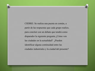 CIERRE: Se realiza una puesta en común, a
partir de las respuestas que cada grupo realizo,
para concluir con un debate que tendrá como
disparador la siguiente pregunta ¿Cómo ven
las ciudades en la actualidad? ¿Pueden
identificar alguna continuidad entre las
ciudades industriales y la ciudad del presente?
 