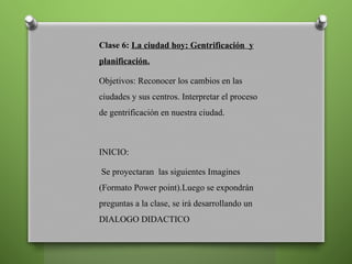 Clase 6: La ciudad hoy: Gentrificación y
planificación.
Objetivos: Reconocer los cambios en las
ciudades y sus centros. Interpretar el proceso
de gentrificación en nuestra ciudad.
INICIO:
Se proyectaran las siguientes Imagines
(Formato Power point).Luego se expondrán
preguntas a la clase, se irá desarrollando un
DIALOGO DIDACTICO
 