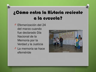 ¿Cómo entra la Historia reciente
a la escuela?
O Efemerización del 24
del marzo cuando
fue declarado Día
Nacional de la
Memoria por la
Verdad y la Justicia
O La memoria se hace
efeméride
 