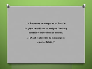 1)- Reconocen estos espacios en Rosario
2)- ¿Que sucedió con las antiguas fábricas y
desarrollos industriales en rosario?
3)-¿Cuál es el destino de esos antiguos
espacios fabriles?
 