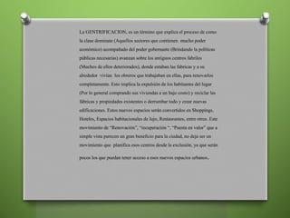 La GENTRIFICACION, es un término que explica el proceso de como
la clase dominate (Aquellos sectores que contienen mucho poder
económico) acompañado del poder gobernante (Brindando la políticas
públicas necesarias) avanzan sobre los antiguos centros fabriles
(Muchos de ellos deteriorados), donde estaban las fabricas y a su
alrededor vivían los obreros que trabajaban en ellas, para renovarlos
completamente. Esto implica la expulsión de los habitantes del lugar
(Por lo general comprando sus viviendas a un bajo costo) y reciclar las
fábricas y propiedades existentes o derrumbar todo y crear nuevas
edificaciones. Estos nuevos espacios serán convertidos en Shoppings,
Hoteles, Espacios habitacionales de lujo, Restaurantes, entre otros. Este
movimiento de “Renovación”, “recuperación “, “Puesta en valor” que a
simple vista parecen un gran beneficio para la ciudad, no deja ser un
movimiento que planifica esos centros desde la exclusión, ya que serán
pocos los que puedan tener acceso a esos nuevos espacios urbanos.
 