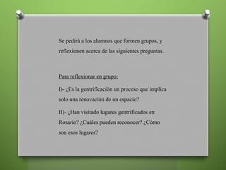 Se pedirá a los alumnos que formen grupos, y
reflexionen acerca de las siguientes preguntas.
Para reflexionar en grupo:
I)- ¿Es la gentrificación un proceso que implica
solo una renovación de un espacio?
II)- ¿Han visitado lugares gentrificados en
Rosario? ¿Cuáles pueden reconocer? ¿Cómo
son esos lugares?
 