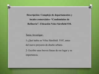Descripción: Complejo de departamentos y
locales comerciales- “Condominios de
Refinería”. Ubicación Velez Sársfield 510.
Tarea: Investigar:
1-¿Qué había en Vélez Sársfield 510?, antes
del nuevo proyecto de diseño urbano.
2- Escribir unas breves líneas de ese lugar y su
importancia.
 