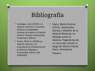 Bibliografía
O Arostegui, Julio (2000): La
historia reciente o el acceso
histórico a realidades
sociales actuales en Enseñar
historia. Nuevas propuestas,
Fontamara, México.
O Funes, Alicia G. (2008) La
historia reciente y la
enseñanza en Enseñanza de
la Historia. Debates y
Propuestas, Edición del
COMAHUE
O Viano, María Cristina
(2012), Desarrollos,
tramas y desafíos de la
Historia Reciente, en
Miradas sobre la
Historia. Fragmentos de
un recorrido, edición a
cargo de María Cristina
Viano, Prohistoria,
Rosario.
 