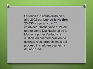 La fecha fue establecida en el
año 2002 por Ley de la Nación
25.633, cuyo artículo 1º
establece: “Institúyase el 24 de
marzo como Día Nacional de la
Memoria por la Verdad y la
Justicia en conmemoración de
quienes resultaron víctimas del
proceso iniciado en esa fecha
del año 1976
 