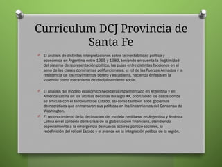 Curriculum DCJ Provincia de
Santa Fe
O El análisis de distintas interpretaciones sobre la inestabilidad política y
económica en Argentina entre 1955 y 1983, teniendo en cuenta la ilegitimidad
del sistema de representación política, las pujas entre distintas facciones en el
seno de las clases dominantes polifuncionales, el rol de las Fuerzas Armadas y la
resistencia de los movimientos obrero y estudiantil, haciendo énfasis en la
violencia como mecanismo de disciplinamiento social.
O El análisis del modelo económico neoliberal implementado en Argentina y en
América Latina en las últimas décadas del siglo XX, priorizando los casos donde
se articula con el terrorismo de Estado, así como también a los gobiernos
democráticos que enmarcaron sus políticas en los lineamientos del Consenso de
Washington.
O El reconocimiento de la declinación del modelo neoliberal en Argentina y América
Latina en el contexto de la crisis de la globalización financiera, atendiendo
especialmente a la emergencia de nuevos actores político-sociales, la
redefinición del rol del Estado y el avance en la integración política de la región.
 