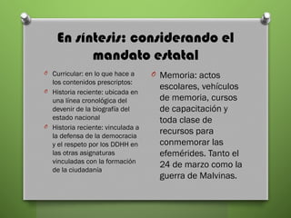 En síntesis: considerando el
mandato estatal
O Curricular: en lo que hace a
los contenidos prescriptos:
O Historia reciente: ubicada en
una línea cronológica del
devenir de la biografía del
estado nacional
O Historia reciente: vinculada a
la defensa de la democracia
y el respeto por los DDHH en
las otras asignaturas
vinculadas con la formación
de la ciudadanía
O Memoria: actos
escolares, vehículos
de memoria, cursos
de capacitación y
toda clase de
recursos para
conmemorar las
efemérides. Tanto el
24 de marzo como la
guerra de Malvinas.
 
