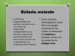 Historia reciente
O La HR tiene
singularidades que
permiten pensarla como
una matriz de
historicidad
(independiente de la
cercanía o lejanía del
acontecimiento) que
tiene mucho que ver con
el aprendizaje y la
enseñanza de la Historia.
O Como práctica
historiográfica hacer
HR es investigar
episodios de los
cuales el historiador
es coetáneo y
también contar con
la presencia de
testigos vivos
 
