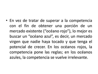 • En vez de tratar de superar a la competencia
con el fin de obtener una porción de un
mercado existente (“océano rojo”), lo mejor es
buscar un “océano azul”, es decir, un mercado
virgen que nadie haya tocado y que tenga el
potencial de crecer. En los océanos rojos, la
competencia pone las reglas; en los océanos
azules, la competencia se vuelve irrelevante.
 