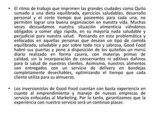 • El ritmo de trabajo que imprimen las grandes ciudades como Quito
sumado a una dieta equilibrada, ejercicios saludables, desarrollo
personal y el corto tiempo que poseemos para cada una, no
permiten lograr una buena organización en nuestra vida. Muchas
veces descuidamos nuestra situación alimenticia viéndonos
obligados a comer algo rápido, en su mayoría nada saludable y
perjudicial para nuestra salud. Pensando en esta problemática y
enfocados en aquellas personas que desean un tipo de comida
equilibrada, saludable y por sobre todo rica y sabrosa, Good Food
habré sus puertas y pone a disposición de los quiteños un menú
diario realizado en forma casera, con materias primas de
calidad, sin la incorporación de conservantes ni aditivos dañinos
para la salud de nuestros clientes. Asimismo, nuestros alimentos
son entregados con un servicio de delivery en bandejas
completamente desechables, optimizando el tiempo que cada
cliente utiliza para su almuerzo.
• Los inversionistas de Good Food cuentan con basta experiencia en
cuanto al emprendimiento y manejo de nuevas empresas de
servicio enfocadas al Marketing. Por lo tanto, garantizamos que la
experiencia con nuestro servicio será un continuo placer.
 
