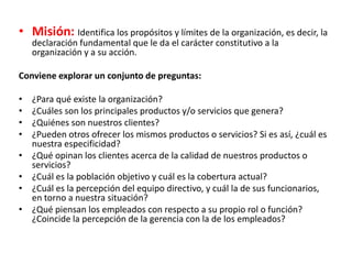 • Misión: Identifica los propósitos y límites de la organización, es decir, la
declaración fundamental que le da el carácter constitutivo a la
organización y a su acción.
Conviene explorar un conjunto de preguntas:
• ¿Para qué existe la organización?
• ¿Cuáles son los principales productos y/o servicios que genera?
• ¿Quiénes son nuestros clientes?
• ¿Pueden otros ofrecer los mismos productos o servicios? Si es así, ¿cuál es
nuestra especificidad?
• ¿Qué opinan los clientes acerca de la calidad de nuestros productos o
servicios?
• ¿Cuál es la población objetivo y cuál es la cobertura actual?
• ¿Cuál es la percepción del equipo directivo, y cuál la de sus funcionarios,
en torno a nuestra situación?
• ¿Qué piensan los empleados con respecto a su propio rol o función?
¿Coincide la percepción de la gerencia con la de los empleados?
 