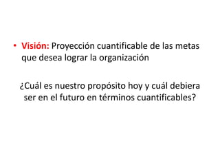 • Visión: Proyección cuantificable de las metas
que desea lograr la organización
¿Cuál es nuestro propósito hoy y cuál debiera
ser en el futuro en términos cuantificables?
 