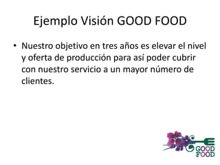 Ejemplo Visión GOOD FOOD
• Nuestro objetivo en tres años es elevar el nivel
y oferta de producción para así poder cubrir
con nuestro servicio a un mayor número de
clientes.
 