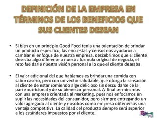 • Si bien en un principio Good Food tenia una orientación de brindar
un producto especifico, las encuestas y censos nos ayudaron a
cambiar el enfoque de nuestra empresa, descubrimos que el cliente
deseaba algo diferente a nuestra formula original de negocio, el
reto fue darle nuestra visión personal a lo que el cliente deseaba.
• El valor adicional del que hablamos es brindar una comida con
sabor casero, pero con un vector saludable, que otorga la sensación
al cliente de estar comiendo algo delicioso sin descuidarse de la
parte nutricional y de su bienestar personal. Al final terminamos
con una empresa orientada al marketing, pues nos enfocamos en
suplir las necesidades del consumidor, pero siempre entregando un
valor agregado al cliente y nosotros como empresa obtenemos una
ventaja competitiva. La calidad del producto siempre será superior
a los estándares impuestos por el cliente.
 