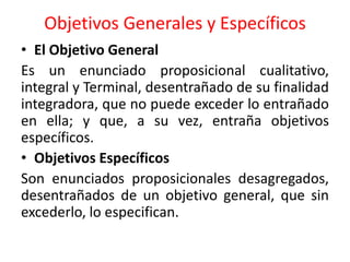 Objetivos Generales y Específicos
• El Objetivo General
Es un enunciado proposicional cualitativo,
integral y Terminal, desentrañado de su finalidad
integradora, que no puede exceder lo entrañado
en ella; y que, a su vez, entraña objetivos
específicos.
• Objetivos Específicos
Son enunciados proposicionales desagregados,
desentrañados de un objetivo general, que sin
excederlo, lo especifican.
 