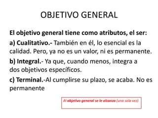 OBJETIVO GENERAL
El objetivo general tiene como atributos, el ser:
a) Cualitativo.- También en él, lo esencial es la
calidad. Pero, ya no es un valor, ni es permanente.
b) Integral.- Ya que, cuando menos, integra a
dos objetivos específicos.
c) Terminal.-Al cumplirse su plazo, se acaba. No es
permanente
Al objetivo general se le alcanza (una sola vez)
 