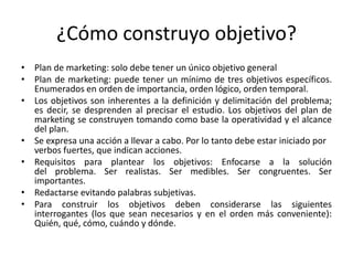 ¿Cómo construyo objetivo?
• Plan de marketing: solo debe tener un único objetivo general
• Plan de marketing: puede tener un mínimo de tres objetivos específicos.
Enumerados en orden de importancia, orden lógico, orden temporal.
• Los objetivos son inherentes a la definición y delimitación del problema;
es decir, se desprenden al precisar el estudio. Los objetivos del plan de
marketing se construyen tomando como base la operatividad y el alcance
del plan.
• Se expresa una acción a llevar a cabo. Por lo tanto debe estar iniciado por
verbos fuertes, que indican acciones.
• Requisitos para plantear los objetivos: Enfocarse a la solución
del problema. Ser realistas. Ser medibles. Ser congruentes. Ser
importantes.
• Redactarse evitando palabras subjetivas.
• Para construir los objetivos deben considerarse las siguientes
interrogantes (los que sean necesarios y en el orden más conveniente):
Quién, qué, cómo, cuándo y dónde.
 