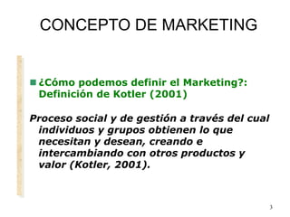 3
CONCEPTO DE MARKETING
 ¿Cómo podemos definir el Marketing?:
Definición de Kotler (2001)
Proceso social y de gestión a través del cual
individuos y grupos obtienen lo que
necesitan y desean, creando e
intercambiando con otros productos y
valor (Kotler, 2001).
 