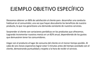 EJEMPLO OBJETIVO ESPECÍFICO
Deseamos obtener un 80% de satisfacción al cliente para desarrollar una conducta
habitual en el consumidor, una vez que hayan descubierto los beneficios de nuestro
producto, lo que nos garantizara una demanda constante de nuestros servicios.
Sorprender al cliente con variaciones periódicas en los productos que ofrecemos.
Logrando incrementar nuestros menús en un 82% anual, dependiendo de los gustos
que demuestren tener los consumidores.
Llegar con el producto al lugar de consumo del cliente en el menor tiempo posible. Al
cabo de seis meses esperamos lograr estar 5 minutos antes del tiempo acordado con el
cliente, demostrando puntualidad y respeto a la hora de recibir el servicio.
 