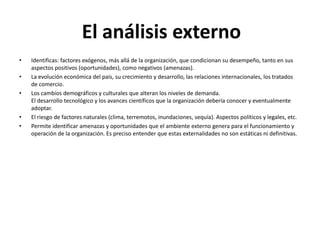 • Identificas: factores exógenos, más allá de la organización, que condicionan su desempeño, tanto en sus
aspectos positivos (oportunidades), como negativos (amenazas).
• La evolución económica del país, su crecimiento y desarrollo, las relaciones internacionales, los tratados
de comercio.
• Los cambios demográficos y culturales que alteran los niveles de demanda.
El desarrollo tecnológico y los avances científicos que la organización debería conocer y eventualmente
adoptar.
• El riesgo de factores naturales (clima, terremotos, inundaciones, sequía). Aspectos políticos y legales, etc.
• Permite identificar amenazas y oportunidades que el ambiente externo genera para el funcionamiento y
operación de la organización. Es preciso entender que estas externalidades no son estáticas ni definitivas.
El análisis externo
 