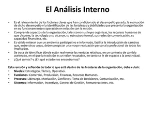 El Análisis Interno
• Es el relevamiento de los factores claves que han condicionado el desempeño pasado, la evaluación
de dicho desempeño y la identificación de las fortalezas y debilidades que presenta la organización
en su funcionamiento y operación en relación con la misión.
• Comprende aspectos de la organización, tales como sus leyes orgánicas, los recursos humanos de
que dispone, la tecnología a su alcance, su estructura formal, sus redes de comunicación, su
capacidad financiera, etc.
• Es válido reiterar que un ambiente participativo e informado, facilita la introducción de cambios
que, entre otras cosas, deben propiciar una mayor realización personal y profesional de todos los
implicados.
• Se trata de identificar dónde están realmente las ventajas relativas, en un contexto de cambio
acelerado, en el que la tradición es un valor rescatable, en tanto se le de espacio a la creatividad.
• ¿Qué somos? y ¿En qué estado nos encontramos?
Esta revisión y reflexión de todo lo que está dentro de las fronteras de la organización, debe cubrir:
• Niveles: Estratégico, Táctico, Operativo.
• Funciones: Comercial, Producción, Finanzas, Recursos Humanos.
• Procesos: Liderazgo, Motivación, Conflictos, Toma de Decisiones, Comunicación, etc.
• Sistemas: Información, Incentivos, Control de Gestión, Remuneraciones, etc.
 