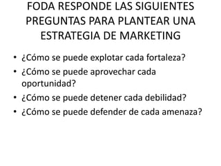 FODA RESPONDE LAS SIGUIENTES
PREGUNTAS PARA PLANTEAR UNA
ESTRATEGIA DE MARKETING
• ¿Cómo se puede explotar cada fortaleza?
• ¿Cómo se puede aprovechar cada
oportunidad?
• ¿Cómo se puede detener cada debilidad?
• ¿Cómo se puede defender de cada amenaza?
 