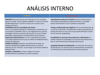 Fortalezas Debilidades
ENFOQUE Nuestra empresa esta enfocada en tres conceptos
básicos: Comida “Casera-rápida-saludable” lo cual en el mundo
del Branding (hacer y construir marca) se lo conoce como
enfoque de marca.
Flexibilidad ante las necesidades del cliente
Al ser una empresa enfocada al marketing nos convertimos en
una empresa moldeable. Esto es, que organizaremos nuestras
estrategias, tácticas y procesos de acuerdo a lo que el cliente
demande, manteniendo el concepto básico de la empresa.
Experiencia administrativa: Los cinco copropietarios poseen
una amplia experiencia en lo que se refiere al establecimiento y
manejo de empresas.
Calidad certificada: Tenemos una política de comprar, los
mejores ingredientes elegidos diariamente por nuestros
expertos en arte culinaria, lo que asegura una buena calidad al
producto final.
Limpieza y salubridad : El aseo e higiene son parte
fundamental de las políticas de nuestra empresa.
Capacidad de producción limitada: Nuestra empresa posee
una limitada capacidad de producción frente a un posible
exceso de demanda al cual no podemos responder.
Tiempo condicionado para logística: Por la característica de ser
un servicio a domicilio, el tiempo para realizar la planeación de
producción diaria es muy corto lo que puede dificultar cumplir
con los horarios establecidos.
Sensibilidad en el proceso de producción y distribución: La
posible rotación de empleados en el proceso de producción ya
que se vería directamente afectado este proceso.
Capacidad limitada de distribución: La restricción de recursos
de distribución y la ubicación de los demandantes contribuyen
a la limitación de comercialización de nuestro producto.
ANÁLISIS INTERNO
 