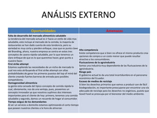 Oportunidades Amenazas
Falta de desarrollo del mercado alimenticio saludable
La tendencia del mercado actual es ir hacia un estilo de vida mas
saludable, esto incluye al mercado de la comida, la mayoría de
restaurantes se han dado cuenta de esta tendencia, pero su
variedad es muy corta y pierden enfoque, cosa que es punto clave
del Branding, ahora, nuestra empresa se centra en estos tres
conceptos de casera-rápida-saludable, por lo que tenemos un
claro enfoque de que es lo que queremos hacer, gran punto a
nuestro favor.
First strike attempt
Estamos supliendo las necesidades de un nicho de mercado lo
cual nos esta atribuyendo el first strike attempt con altas
probabilidades de ganar los primeros puestos del top of mind del
cliente creando fuertes barreras de entrada para posibles
competidores.
Homogeneidad alimenticia
La gente esta cansada del típico concepto de comida rápida lo
cual, obviamente, nos da una ventaja, pues, poseemos un
concepto innovador ya que nosotros suplimos dos intereses
importantes para el cliente de hoy: primero, tenemos una comida
saludable y segundo, damos un recuerdo de hogar al consumidor.
Tiempo exiguo de los demandantes
Al ser un servicio a domicilio estamos optimizando el corto tiempo
que poseen nuestros clientes a la hora de almorzar.
Alta competencia
Existe competencia que si bien no ofrece el mismo producto crea
opciones de compra a un coste menor que puede resultar
atractivo a los consumidores.
Fluctuaciones de la agroindustria
Somos una industria muy dependiente de las fluctuaciones de la
agroindustria.
Riesgo país
El gobierno actual te da una total incertidumbre en el panorama
económico del Ecuador.
Escasez de medios de reciclaje
Si bien los desechos primarios que vamos a producir son de fácil
biodegradación, es importante preocuparse por encontrar una vía
adecuado de reciclaje para los desechos no orgánicos, puesto que
Good Food se preocupa por el bienestar del medio ambiente.
ANÁLISIS EXTERNO
 