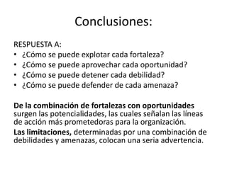 Conclusiones:
RESPUESTA A:
• ¿Cómo se puede explotar cada fortaleza?
• ¿Cómo se puede aprovechar cada oportunidad?
• ¿Cómo se puede detener cada debilidad?
• ¿Cómo se puede defender de cada amenaza?
De la combinación de fortalezas con oportunidades
surgen las potencialidades, las cuales señalan las líneas
de acción más prometedoras para la organización.
Las limitaciones, determinadas por una combinación de
debilidades y amenazas, colocan una seria advertencia.
 