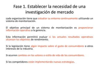 Fase 1. Establecer la necesidad de una
investigación de mercado
cada organización tiene que estudiar su entorno continuamente utilizando un
sistema de monitorización.
El objetivo principal de un sistema de monitorización es proporcionar
información operativa a la gerencia.
Esta información permitirá evaluar si los actuales resultados operativos
alcanzan los objetivos de rendimiento.
Si la legislación tiene algún impacto sobre el gasto de consumidores o otros
intereses de la industria.
Si ocurren cambios en los valores o estilo de vida de los consumidores.
Si los competidores están implementando nuevas estrategias.
 