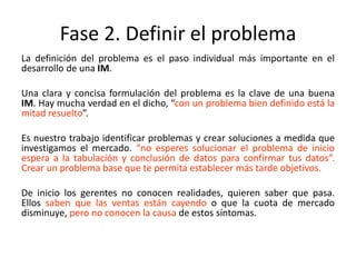Fase 2. Definir el problema
La definición del problema es el paso individual más importante en el
desarrollo de una IM.
Una clara y concisa formulación del problema es la clave de una buena
IM. Hay mucha verdad en el dicho, “con un problema bien definido está la
mitad resuelto”.
Es nuestro trabajo identificar problemas y crear soluciones a medida que
investigamos el mercado. “no esperes solucionar el problema de inicio
espera a la tabulación y conclusión de datos para confirmar tus datos”.
Crear un problema base que te permita establecer más tarde objetivos.
De inicio los gerentes no conocen realidades, quieren saber que pasa.
Ellos saben que las ventas están cayendo o que la cuota de mercado
disminuye, pero no conocen la causa de estos síntomas.
 