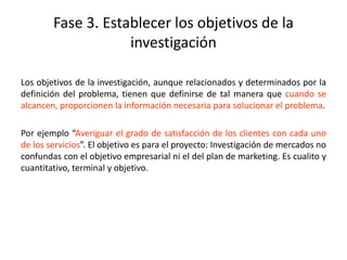 Fase 3. Establecer los objetivos de la
investigación
Los objetivos de la investigación, aunque relacionados y determinados por la
definición del problema, tienen que definirse de tal manera que cuando se
alcancen, proporcionen la información necesaria para solucionar el problema.
Por ejemplo “Averiguar el grado de satisfacción de los clientes con cada uno
de los servicios”. El objetivo es para el proyecto: Investigación de mercados no
confundas con el objetivo empresarial ni el del plan de marketing. Es cualito y
cuantitativo, terminal y objetivo.
 