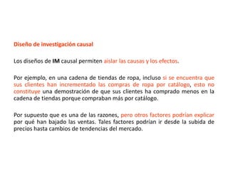 Diseño de investigación causal
Los diseños de IM causal permiten aislar las causas y los efectos.
Por ejemplo, en una cadena de tiendas de ropa, incluso si se encuentra que
sus clientes han incrementado las compras de ropa por catálogo, esto no
constituye una demostración de que sus clientes ha comprado menos en la
cadena de tiendas porque compraban más por catálogo.
Por supuesto que es una de las razones, pero otros factores podrían explicar
por qué han bajado las ventas. Tales factores podrían ir desde la subida de
precios hasta cambios de tendencias del mercado.
 