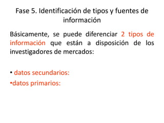 Fase 5. Identificación de tipos y fuentes de
información
Básicamente, se puede diferenciar 2 tipos de
información que están a disposición de los
investigadores de mercados:
• datos secundarios:
•datos primarios:
 