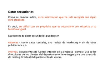 Datos secundarios
Como su nombre indica, es la información que ha sido recogida con algún
otro propósito.
Es decir, se utiliza con un propósito que es secundario con respecto a su
función original.
Las fuentes de datos secundarios pueden ser
externas - como datos censales, una revista de marketing y sin de otras
publicaciones; o
internas, provenientes de fuentes internas de la empresa - como el uso de las
direcciones de los clientes del departamento de entregas para una campaña
de mailing directo del departamento de ventas.
 